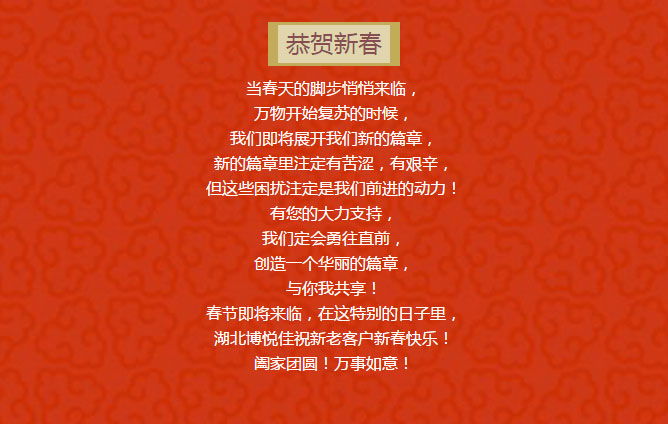 當春天的腳步悄悄來臨, 萬物開始復蘇的時候, 我們即將展開我們新的篇章, 新的篇章里注定有苦澀,有艱辛, 但這些困擾注定是我們前進的動力! 有您的大力支持, 我們定會勇往直前, 創(chuàng)造一個華麗的篇章, 與你我共享! 春節(jié)即將來臨,在這特別的日子里, 湖北博悅佳祝新老客戶新春快樂! 闔家團圓!萬事如意!